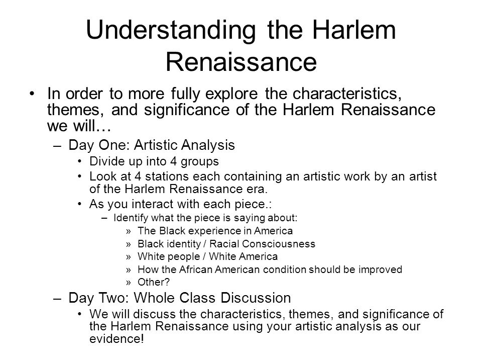 Understanding the Harlem Renaissance In order to more fully explore the characteristics, themes, and significance of the Harlem Renaissance we will… –Day One: Artistic Analysis Divide up into 4 groups Look at 4 stations each containing an artistic work by an artist of the Harlem Renaissance era.
