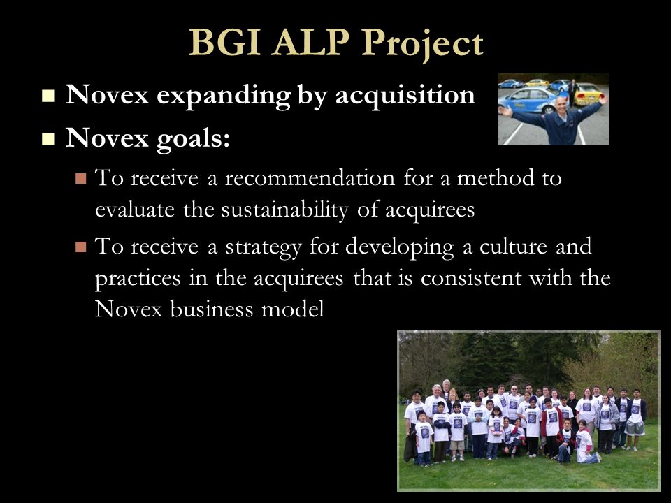 BGI ALP Project Novex expanding by acquisition Novex expanding by acquisition Novex goals: Novex goals: To receive a recommendation for a method to evaluate the sustainability of acquirees To receive a recommendation for a method to evaluate the sustainability of acquirees To receive a strategy for developing a culture and practices in the acquirees that is consistent with the Novex business model To receive a strategy for developing a culture and practices in the acquirees that is consistent with the Novex business model