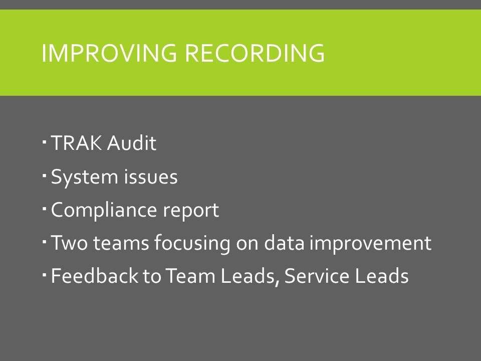 IMPROVING RECORDING  TRAK Audit  System issues  Compliance report  Two teams focusing on data improvement  Feedback to Team Leads, Service Leads