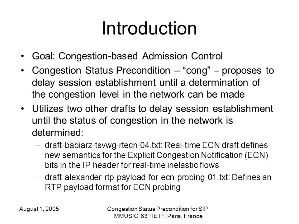 August 1, 2005Congestion Status Precondition for SIP MMUSIC, 63 th IETF, Paris, France Introduction Goal: Congestion-based Admission Control Congestion Status Precondition – cong – proposes to delay session establishment until a determination of the congestion level in the network can be made Utilizes two other drafts to delay session establishment until the status of congestion in the network is determined: –draft-babiarz-tsvwg-rtecn-04.txt: Real-time ECN draft defines new semantics for the Explicit Congestion Notification (ECN) bits in the IP header for real-time inelastic flows –draft-alexander-rtp-payload-for-ecn-probing-01.txt: Defines an RTP payload format for ECN probing