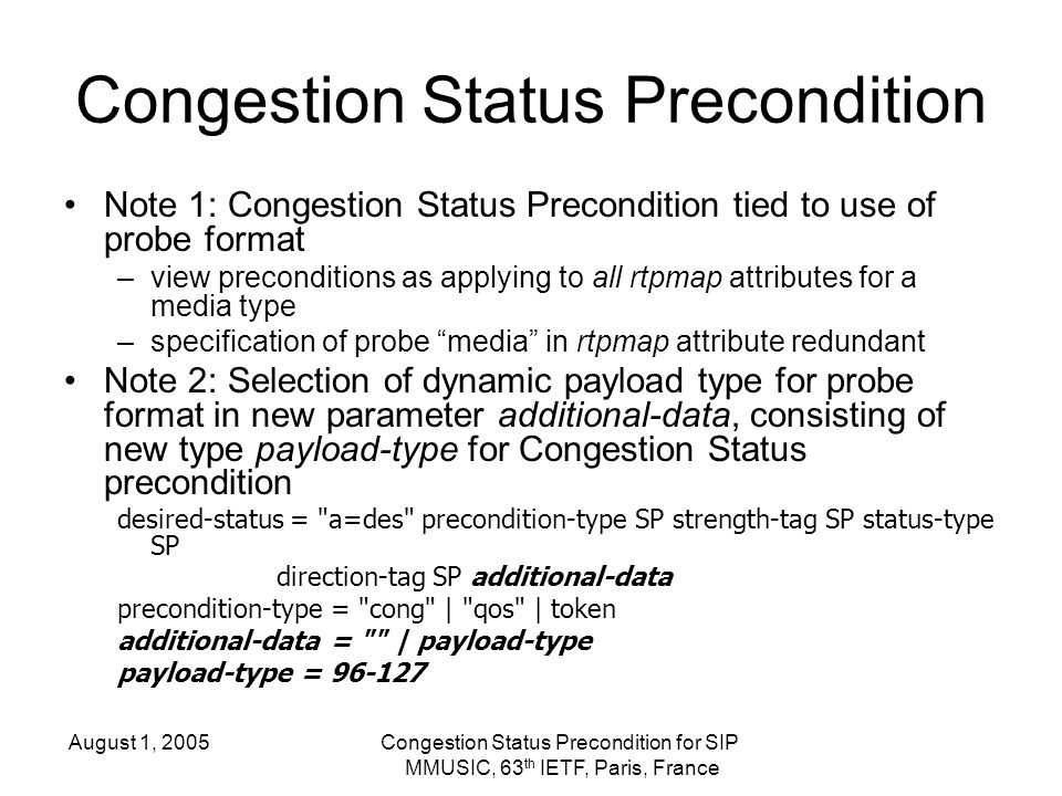 August 1, 2005Congestion Status Precondition for SIP MMUSIC, 63 th IETF, Paris, France Congestion Status Precondition Note 1: Congestion Status Precondition tied to use of probe format –view preconditions as applying to all rtpmap attributes for a media type –specification of probe media in rtpmap attribute redundant Note 2: Selection of dynamic payload type for probe format in new parameter additional-data, consisting of new type payload-type for Congestion Status precondition desired-status = a=des precondition-type SP strength-tag SP status-type SP direction-tag SP additional-data precondition-type = cong | qos | token additional-data = | payload-type payload-type =