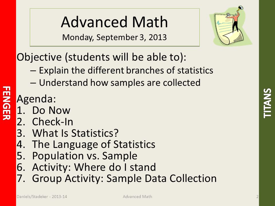 Advanced Math Monday, September 3, 2013 Objective (students will be able to): – Explain the different branches of statistics – Understand how samples are collected Agenda: 1.Do Now 2.Check-In 3.What Is Statistics.
