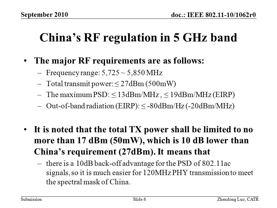doc.: IEEE /1062r0 Submission Zhendong Luo, CATR September 2010 China’s RF regulation in 5 GHz band The major RF requirements are as follows: –Frequency range: 5,725 ~ 5,850 MHz –Total transmit power: ≤ 27dBm (500mW) –The maximum PSD: ≤ 13dBm/MHz, ≤ 19dBm/MHz (EIRP) –Out-of-band radiation (EIRP): ≤ -80dBm/Hz (-20dBm/MHz) It is noted that the total TX power shall be limited to no more than 17 dBm (50mW), which is 10 dB lower than China’s requirement (27dBm).