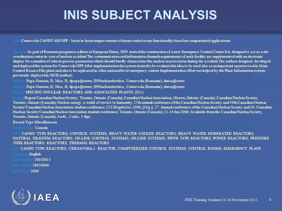 IAEA INIS SUBJECT ANALYSIS Title Cernavoda CANDU 600 NPP - latest in house improvements of main control room functionality based on computerized applications Abstract As part of Romania program to adhere at European Union, SNN started the construction of a new Emergency Control Center It is designed to act as a site coordination center in case of nuclear accident The communication and information channels requirements of such facility are supplemented with an electronic display for a number of critical process parameters which should briefly characterize the nuclear reactor status during the accident The authors designed, developed and deployed the system for Cernavoda NPP After implementation the system started to be evaluated in idea to be used also as an important operator tool in Main Control Room of the plant and also to be replicated in other national level emergency centers Implementation effort was helped by the Plant Information system previously deployed in MCR (author) Authors Popa-Nemoiu, D; Nica, D; SNNuclearelectrica, Cernavoda (Romania); Subject SPECIFIC NUCLEAR REACTORS AND ASSOCIATED PLANTS (S21) Source/Report Canadian Nuclear Society, Toronto, Ontario (Canada); Canadian Nuclear Association, Ottawa, Ontario (Canada); Canadian Nuclear Society; Toronto, Ontario (Canada); Nuclear energy: a world of service to humanity.