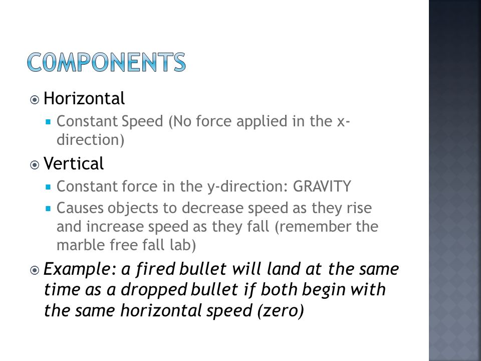  Horizontal  Constant Speed (No force applied in the x- direction)  Vertical  Constant force in the y-direction: GRAVITY  Causes objects to decrease speed as they rise and increase speed as they fall (remember the marble free fall lab)  Example: a fired bullet will land at the same time as a dropped bullet if both begin with the same horizontal speed (zero)