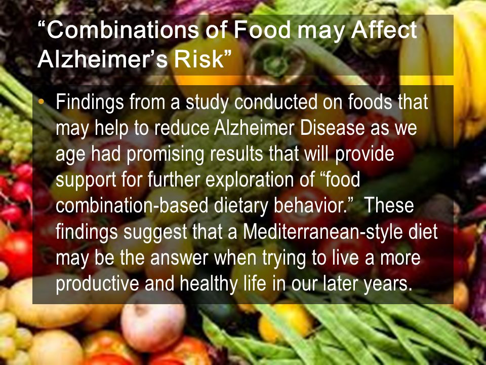 Combinations of Food may Affect Alzheimer’s Risk Findings from a study conducted on foods that may help to reduce Alzheimer Disease as we age had promising results that will provide support for further exploration of food combination-based dietary behavior. These findings suggest that a Mediterranean-style diet may be the answer when trying to live a more productive and healthy life in our later years.
