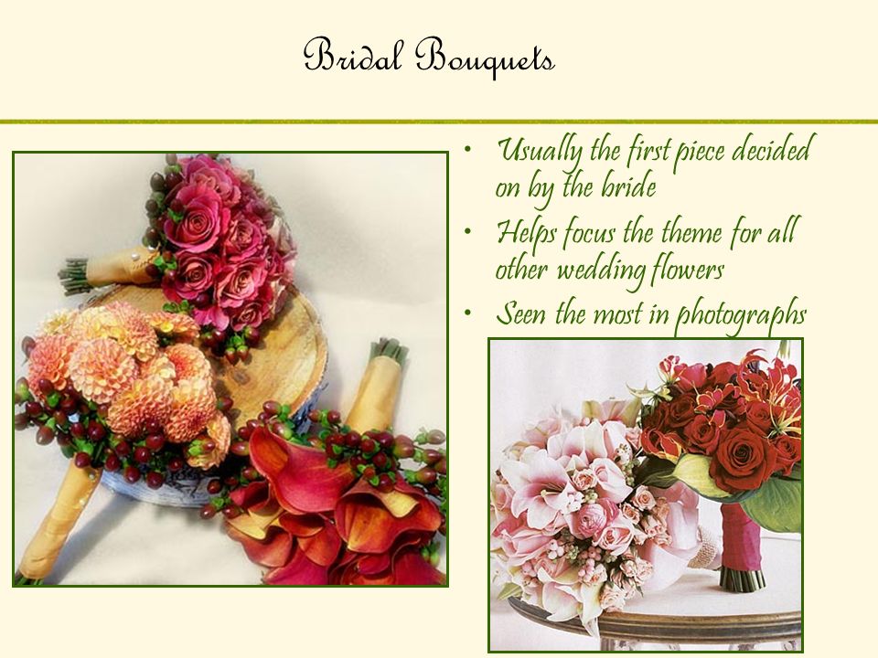 Bridal Bouquets Usually the first piece decided on by the bride Helps focus the theme for all other wedding flowers Seen the most in photographs