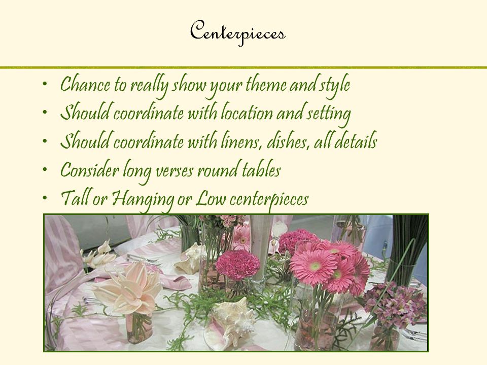 Centerpieces Chance to really show your theme and style Should coordinate with location and setting Should coordinate with linens, dishes, all details Consider long verses round tables Tall or Hanging or Low centerpieces
