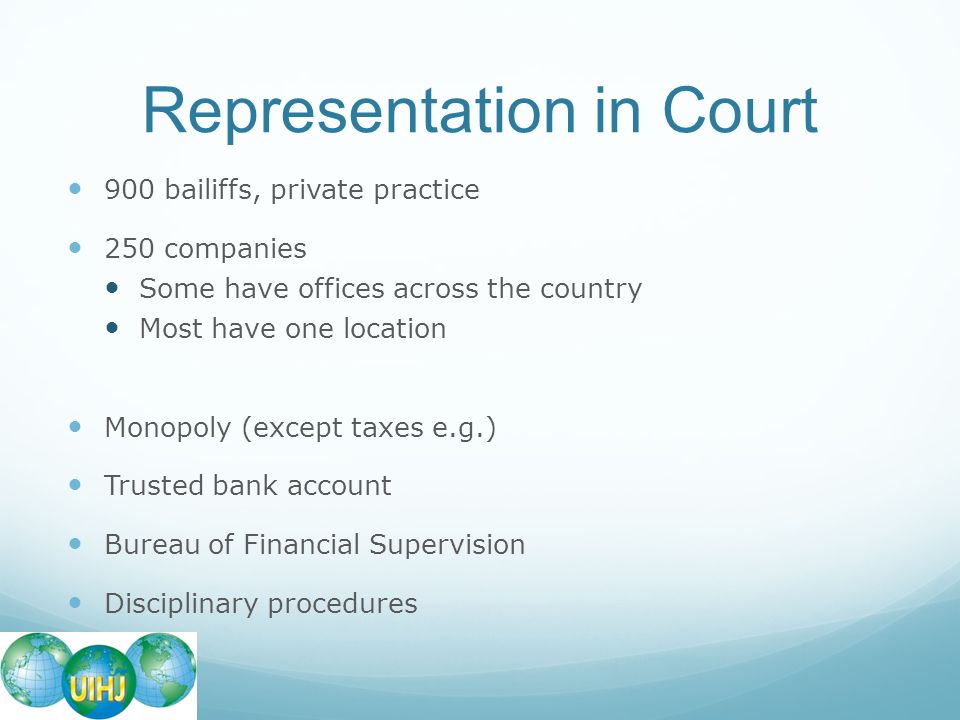 Representation in Court 900 bailiffs, private practice 250 companies Some have offices across the country Most have one location Monopoly (except taxes e.g.) Trusted bank account Bureau of Financial Supervision Disciplinary procedures