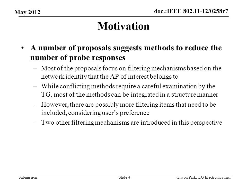 doc.:IEEE /0258r7 Submission May 2012 Motivation A number of proposals suggests methods to reduce the number of probe responses –Most of the proposals focus on filtering mechanisms based on the network identity that the AP of interest belongs to –While conflicting methods require a careful examination by the TG, most of the methods can be integrated in a structure manner –However, there are possibly more filtering items that need to be included, considering user’s preference –Two other filtering mechanisms are introduced in this perspective Slide 4Giwon Park, LG Electronics Inc.