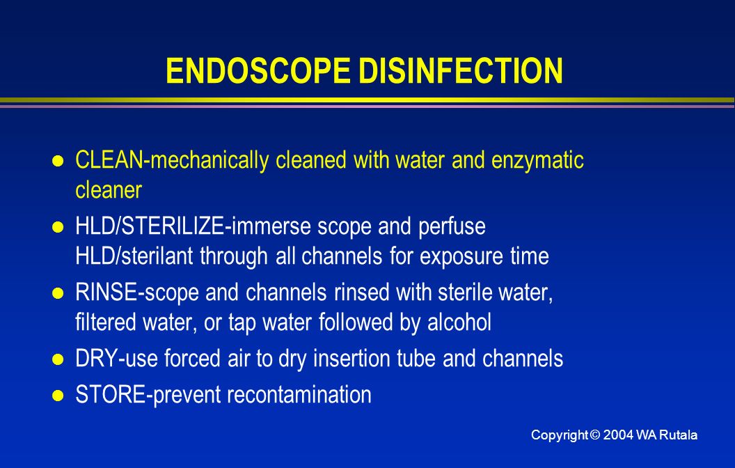 ENDOSCOPE DISINFECTION l CLEAN-mechanically cleaned with water and enzymatic cleaner l HLD/STERILIZE-immerse scope and perfuse HLD/sterilant through all channels for exposure time l RINSE-scope and channels rinsed with sterile water, filtered water, or tap water followed by alcohol l DRY-use forced air to dry insertion tube and channels l STORE-prevent recontamination
