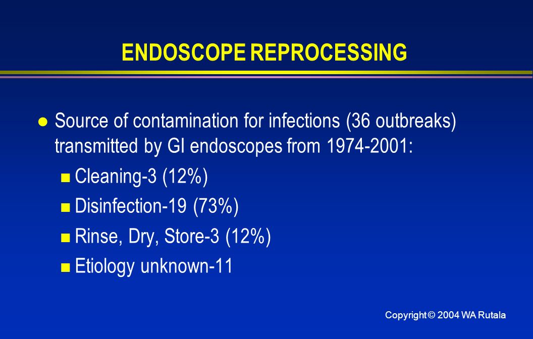 Copyright © 2004 WA Rutala ENDOSCOPE REPROCESSING l Source of contamination for infections (36 outbreaks) transmitted by GI endoscopes from : Cleaning-3 (12%) Disinfection-19 (73%) Rinse, Dry, Store-3 (12%) Etiology unknown-11