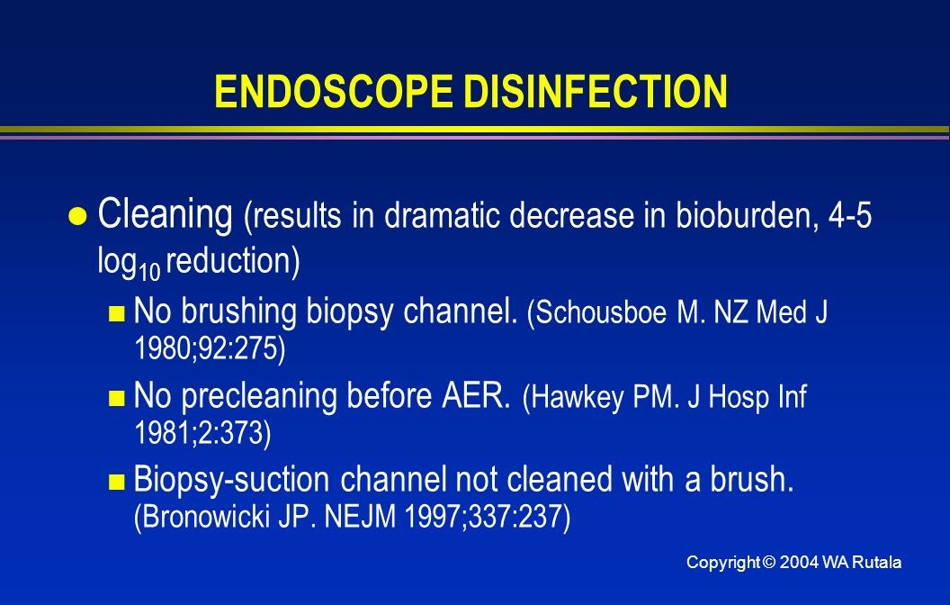 Copyright © 2004 WA Rutala ENDOSCOPE DISINFECTION l Cleaning (results in dramatic decrease in bioburden, 4-5 log 10 reduction) No brushing biopsy channel.