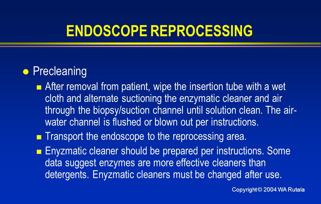 Copyright © 2004 WA Rutala ENDOSCOPE REPROCESSING l Precleaning After removal from patient, wipe the insertion tube with a wet cloth and alternate suctioning the enzymatic cleaner and air through the biopsy/suction channel until solution clean.