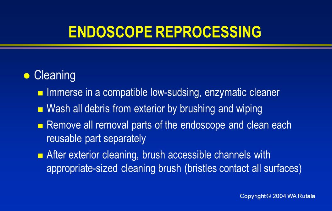 Copyright © 2004 WA Rutala ENDOSCOPE REPROCESSING l Cleaning Immerse in a compatible low-sudsing, enzymatic cleaner Wash all debris from exterior by brushing and wiping Remove all removal parts of the endoscope and clean each reusable part separately After exterior cleaning, brush accessible channels with appropriate-sized cleaning brush (bristles contact all surfaces)