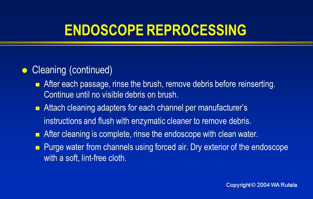 Copyright © 2004 WA Rutala ENDOSCOPE REPROCESSING l Cleaning (continued) After each passage, rinse the brush, remove debris before reinserting.