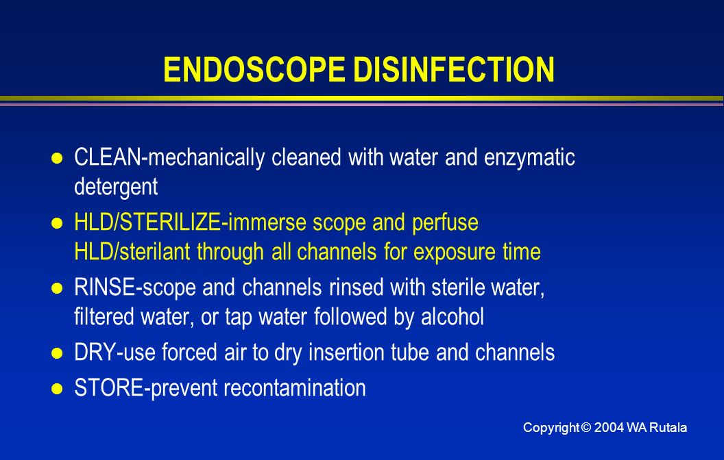 Copyright © 2004 WA Rutala ENDOSCOPE DISINFECTION l CLEAN-mechanically cleaned with water and enzymatic detergent l HLD/STERILIZE-immerse scope and perfuse HLD/sterilant through all channels for exposure time l RINSE-scope and channels rinsed with sterile water, filtered water, or tap water followed by alcohol l DRY-use forced air to dry insertion tube and channels l STORE-prevent recontamination
