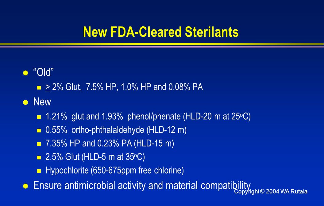 Copyright © 2004 WA Rutala New FDA-Cleared Sterilants l Old > 2% Glut, 7.5% HP, 1.0% HP and 0.08% PA l New 1.21% glut and 1.93% phenol/phenate (HLD-20 m at 25 o C) 0.55% ortho-phthalaldehyde (HLD-12 m) 7.35% HP and 0.23% PA (HLD-15 m) 2.5% Glut (HLD-5 m at 35 o C) Hypochlorite ( ppm free chlorine) l Ensure antimicrobial activity and material compatibility