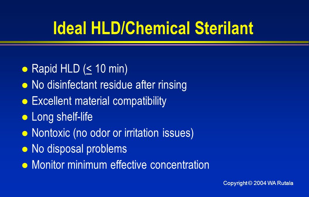 Copyright © 2004 WA Rutala Ideal HLD/Chemical Sterilant l Rapid HLD (< 10 min) l No disinfectant residue after rinsing l Excellent material compatibility l Long shelf-life l Nontoxic (no odor or irritation issues) l No disposal problems l Monitor minimum effective concentration