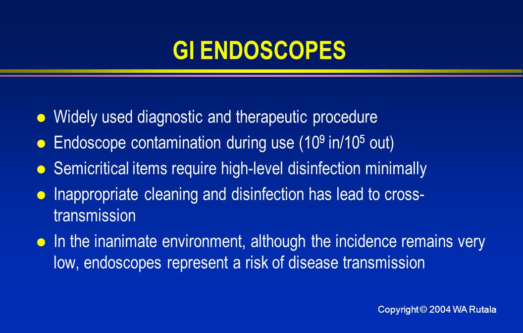Copyright © 2004 WA Rutala GI ENDOSCOPES l Widely used diagnostic and therapeutic procedure l Endoscope contamination during use (10 9 in/10 5 out) l Semicritical items require high-level disinfection minimally l Inappropriate cleaning and disinfection has lead to cross- transmission l In the inanimate environment, although the incidence remains very low, endoscopes represent a risk of disease transmission
