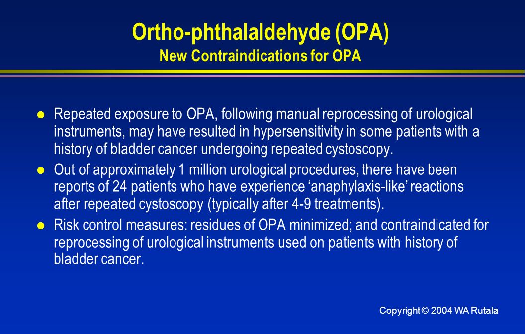 Copyright © 2004 WA Rutala Ortho-phthalaldehyde (OPA) New Contraindications for OPA l Repeated exposure to OPA, following manual reprocessing of urological instruments, may have resulted in hypersensitivity in some patients with a history of bladder cancer undergoing repeated cystoscopy.