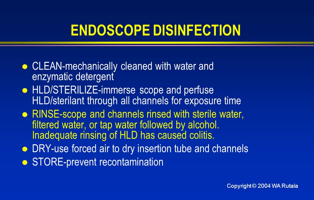 Copyright © 2004 WA Rutala ENDOSCOPE DISINFECTION l CLEAN-mechanically cleaned with water and enzymatic detergent l HLD/STERILIZE-immerse scope and perfuse HLD/sterilant through all channels for exposure time l RINSE-scope and channels rinsed with sterile water, filtered water, or tap water followed by alcohol.
