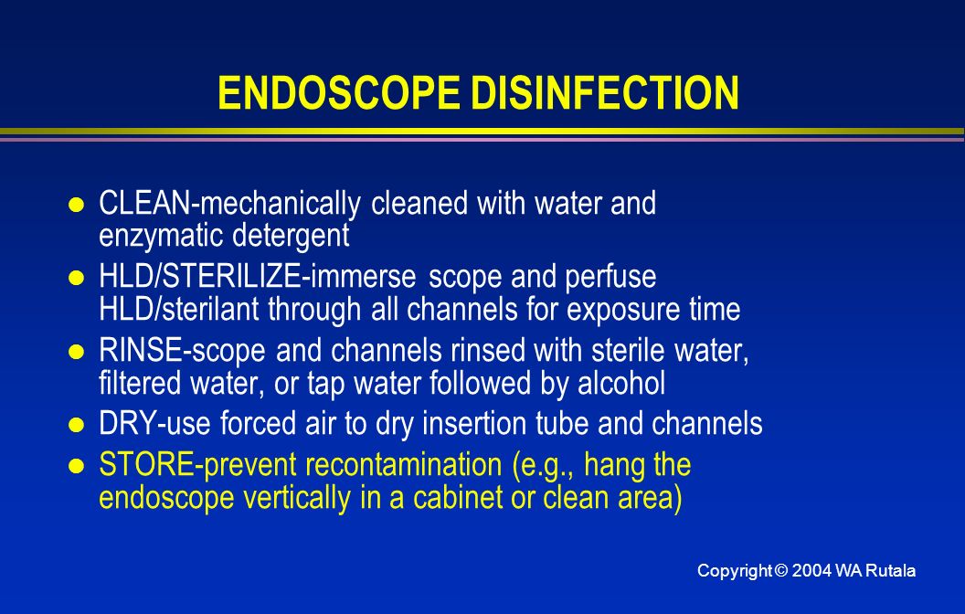 Copyright © 2004 WA Rutala ENDOSCOPE DISINFECTION l CLEAN-mechanically cleaned with water and enzymatic detergent l HLD/STERILIZE-immerse scope and perfuse HLD/sterilant through all channels for exposure time l RINSE-scope and channels rinsed with sterile water, filtered water, or tap water followed by alcohol l DRY-use forced air to dry insertion tube and channels l STORE-prevent recontamination (e.g., hang the endoscope vertically in a cabinet or clean area)
