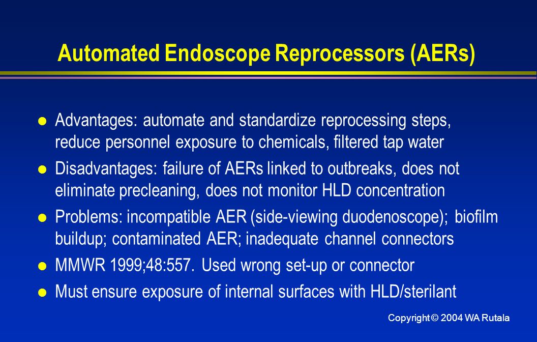 Copyright © 2004 WA Rutala Automated Endoscope Reprocessors (AERs) l Advantages: automate and standardize reprocessing steps, reduce personnel exposure to chemicals, filtered tap water l Disadvantages: failure of AERs linked to outbreaks, does not eliminate precleaning, does not monitor HLD concentration l Problems: incompatible AER (side-viewing duodenoscope); biofilm buildup; contaminated AER; inadequate channel connectors l MMWR 1999;48:557.