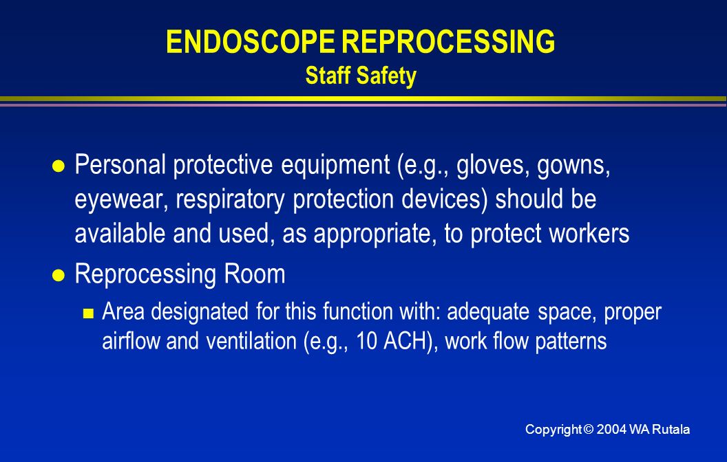 Copyright © 2004 WA Rutala ENDOSCOPE REPROCESSING Staff Safety l Personal protective equipment (e.g., gloves, gowns, eyewear, respiratory protection devices) should be available and used, as appropriate, to protect workers l Reprocessing Room Area designated for this function with: adequate space, proper airflow and ventilation (e.g., 10 ACH), work flow patterns
