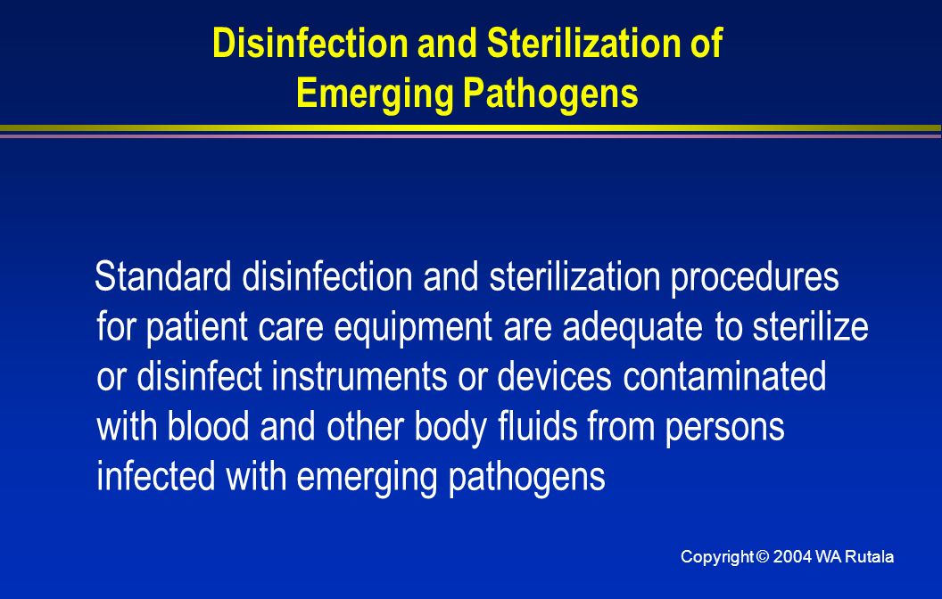 Copyright © 2004 WA Rutala Disinfection and Sterilization of Emerging Pathogens Standard disinfection and sterilization procedures for patient care equipment are adequate to sterilize or disinfect instruments or devices contaminated with blood and other body fluids from persons infected with emerging pathogens