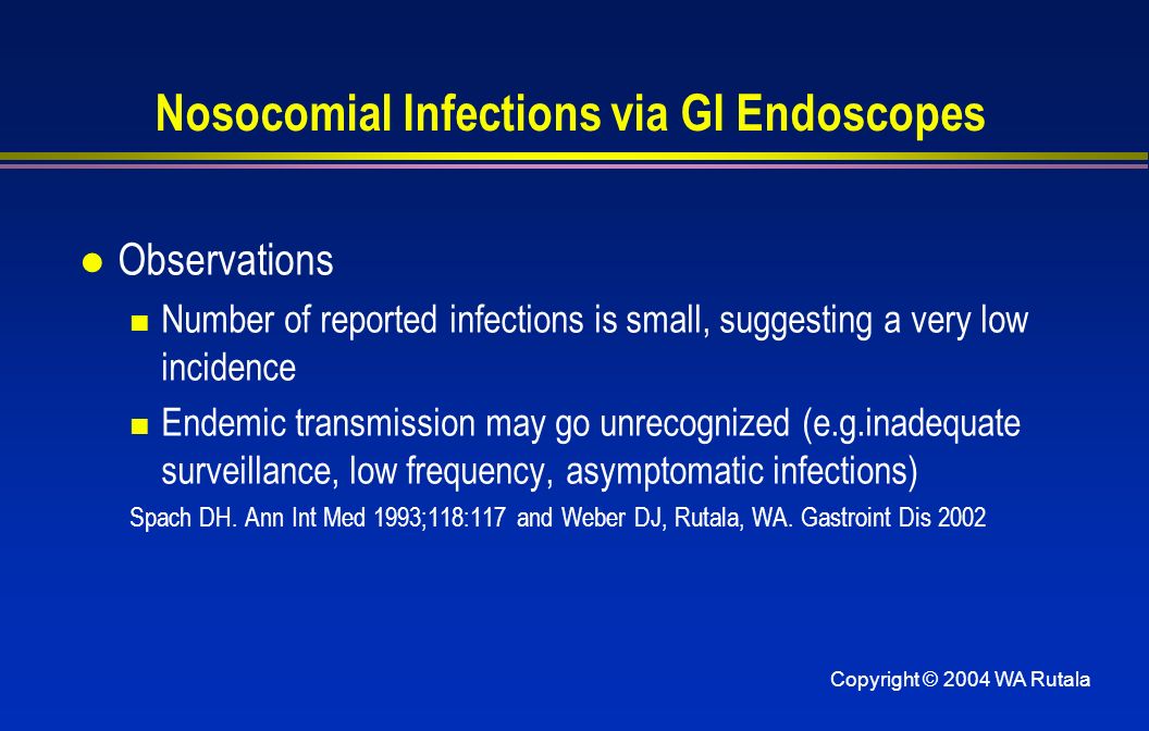 Copyright © 2004 WA Rutala Nosocomial Infections via GI Endoscopes l Observations Number of reported infections is small, suggesting a very low incidence Endemic transmission may go unrecognized (e.g.inadequate surveillance, low frequency, asymptomatic infections) Spach DH.