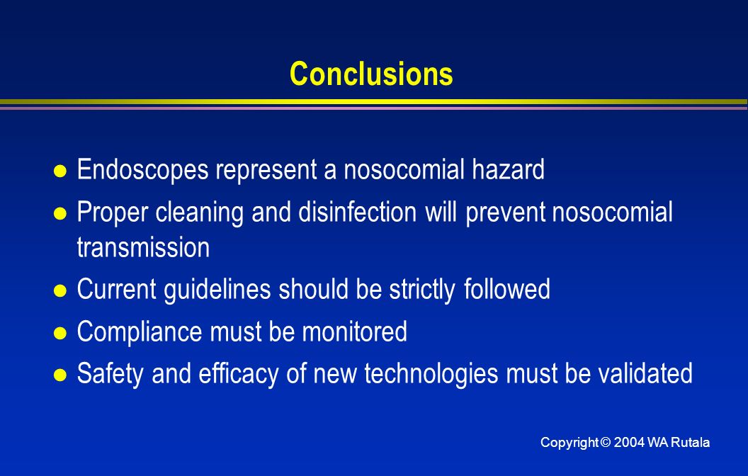 Copyright © 2004 WA Rutala Conclusions l Endoscopes represent a nosocomial hazard l Proper cleaning and disinfection will prevent nosocomial transmission l Current guidelines should be strictly followed l Compliance must be monitored l Safety and efficacy of new technologies must be validated