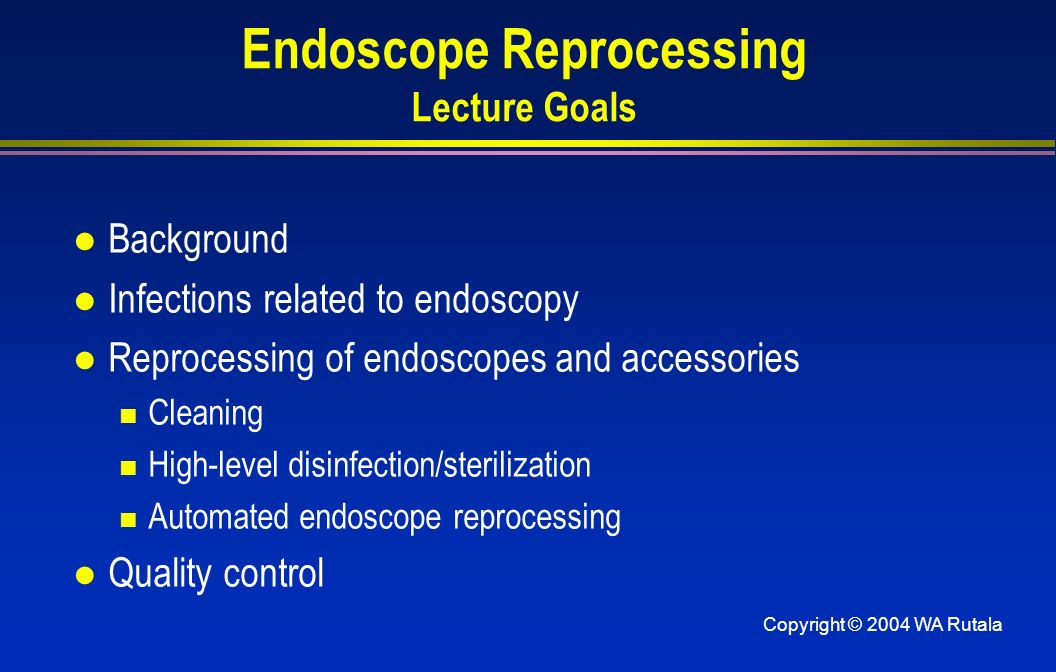 Copyright © 2004 WA Rutala Endoscope Reprocessing Lecture Goals l Background l Infections related to endoscopy l Reprocessing of endoscopes and accessories Cleaning High-level disinfection/sterilization Automated endoscope reprocessing l Quality control
