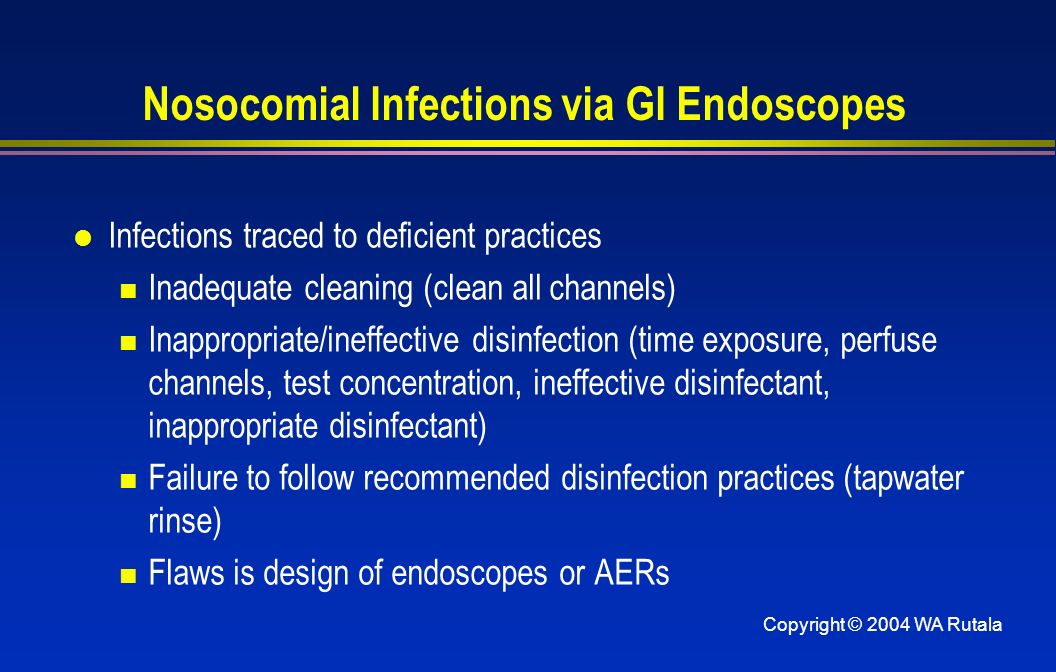 Copyright © 2004 WA Rutala Nosocomial Infections via GI Endoscopes l Infections traced to deficient practices Inadequate cleaning (clean all channels) Inappropriate/ineffective disinfection (time exposure, perfuse channels, test concentration, ineffective disinfectant, inappropriate disinfectant) Failure to follow recommended disinfection practices (tapwater rinse) Flaws is design of endoscopes or AERs