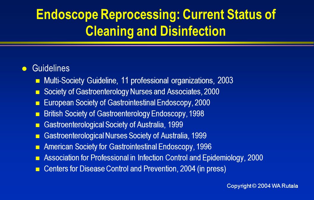 Copyright © 2004 WA Rutala Endoscope Reprocessing: Current Status of Cleaning and Disinfection l Guidelines Multi-Society Guideline, 11 professional organizations, 2003 Society of Gastroenterology Nurses and Associates, 2000 European Society of Gastrointestinal Endoscopy, 2000 British Society of Gastroenterology Endoscopy, 1998 Gastroenterological Society of Australia, 1999 Gastroenterological Nurses Society of Australia, 1999 American Society for Gastrointestinal Endoscopy, 1996 Association for Professional in Infection Control and Epidemiology, 2000 Centers for Disease Control and Prevention, 2004 (in press)