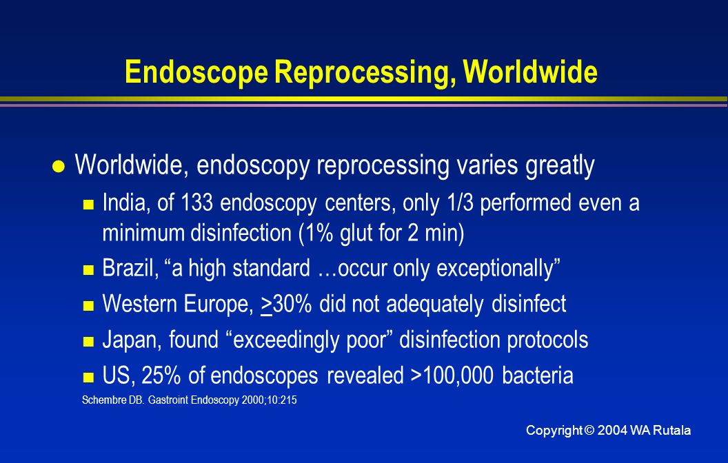 Copyright © 2004 WA Rutala Endoscope Reprocessing, Worldwide l Worldwide, endoscopy reprocessing varies greatly India, of 133 endoscopy centers, only 1/3 performed even a minimum disinfection (1% glut for 2 min) Brazil, a high standard …occur only exceptionally Western Europe, >30% did not adequately disinfect Japan, found exceedingly poor disinfection protocols US, 25% of endoscopes revealed >100,000 bacteria Schembre DB.