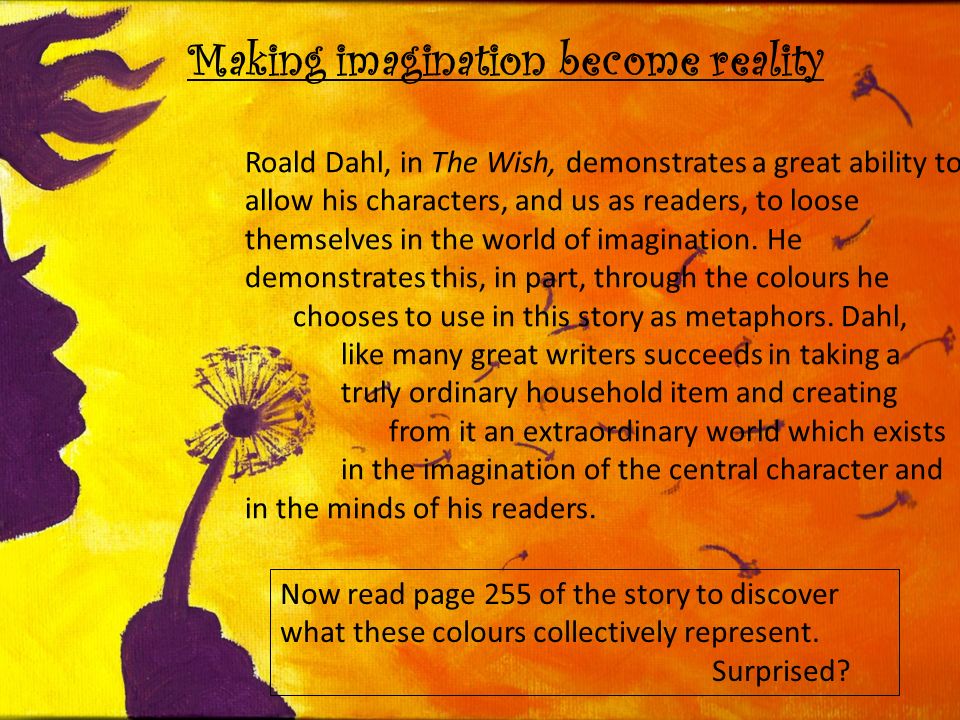Making imagination become reality Roald Dahl, in The Wish, demonstrates a great ability to allow his characters, and us as readers, to loose themselves in the world of imagination.
