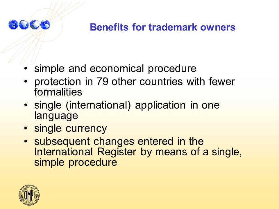Benefits for trademark owners simple and economical procedure protection in 79 other countries with fewer formalities single (international) application in one language single currency subsequent changes entered in the International Register by means of a single, simple procedure