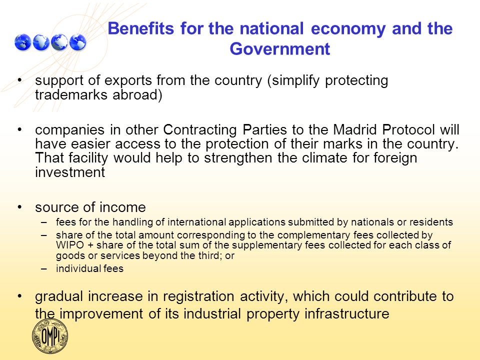 Benefits for the national economy and the Government support of exports from the country (simplify protecting trademarks abroad) companies in other Contracting Parties to the Madrid Protocol will have easier access to the protection of their marks in the country.