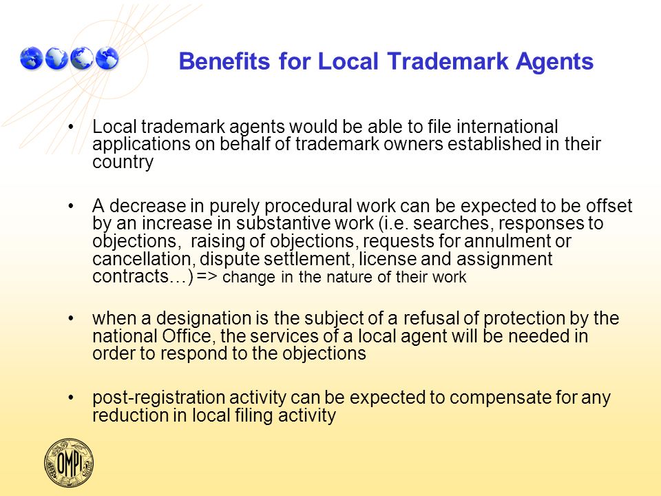 Benefits for Local Trademark Agents Local trademark agents would be able to file international applications on behalf of trademark owners established in their country A decrease in purely procedural work can be expected to be offset by an increase in substantive work (i.e.