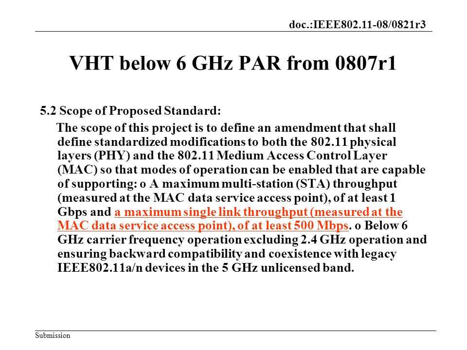 doc.:IEEE /0821r3 Submission VHT below 6 GHz PAR from 0807r1 5.2 Scope of Proposed Standard: The scope of this project is to define an amendment that shall define standardized modifications to both the physical layers (PHY) and the Medium Access Control Layer (MAC) so that modes of operation can be enabled that are capable of supporting: o A maximum multi-station (STA) throughput (measured at the MAC data service access point), of at least 1 Gbps and a maximum single link throughput (measured at the MAC data service access point), of at least 500 Mbps.