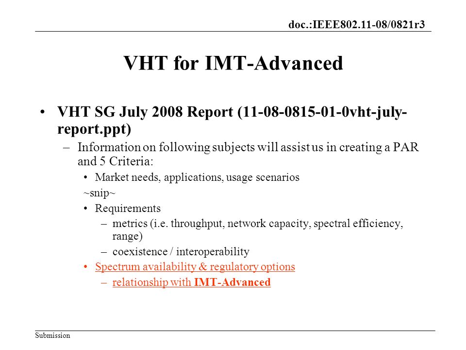 doc.:IEEE /0821r3 Submission VHT for IMT-Advanced VHT SG July 2008 Report ( vht-july- report.ppt) –Information on following subjects will assist us in creating a PAR and 5 Criteria: Market needs, applications, usage scenarios ~snip~ Requirements –metrics (i.e.
