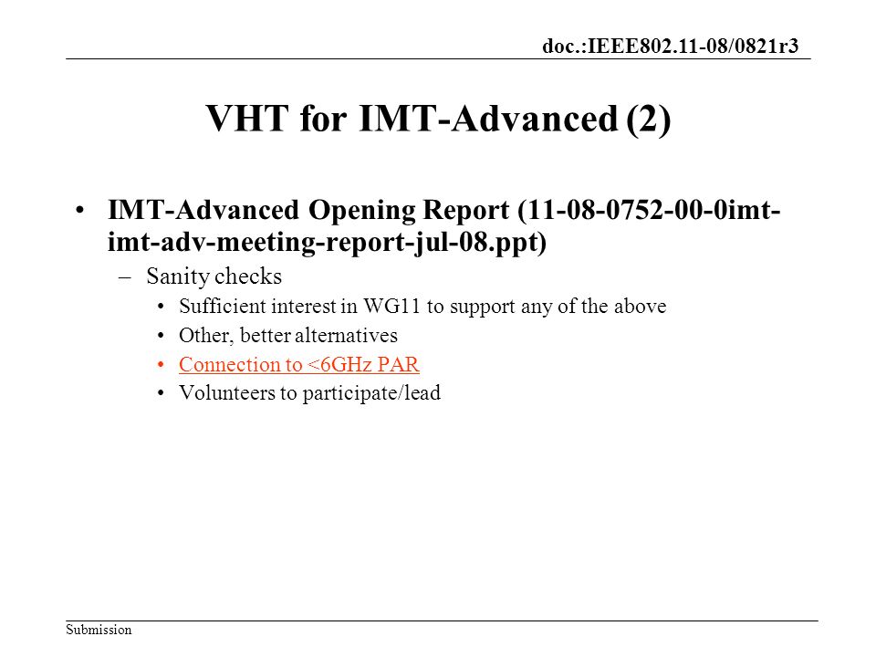 doc.:IEEE /0821r3 Submission VHT for IMT-Advanced (2) IMT-Advanced Opening Report ( imt- imt-adv-meeting-report-jul-08.ppt) –Sanity checks Sufficient interest in WG11 to support any of the above Other, better alternatives Connection to <6GHz PAR Volunteers to participate/lead