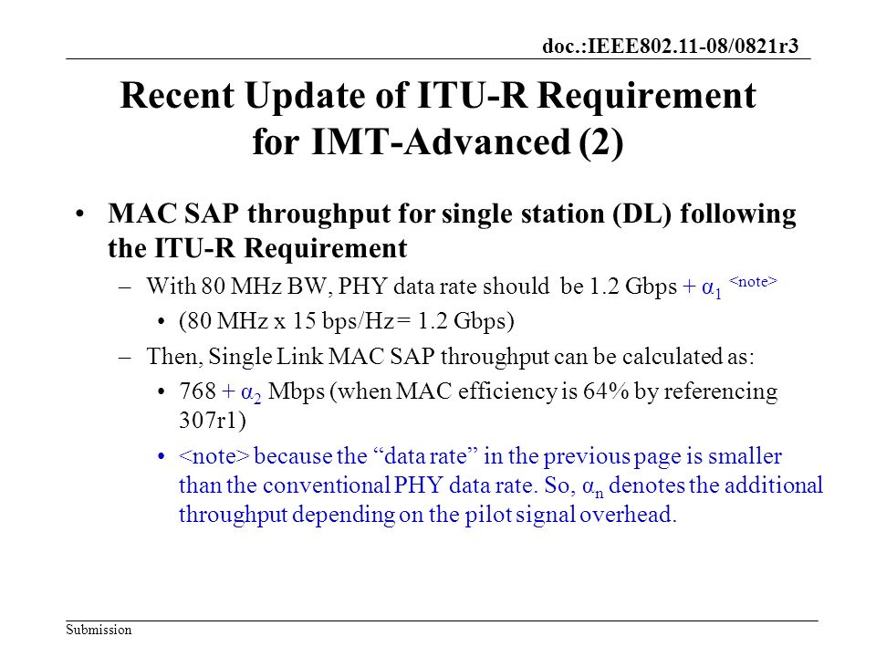 doc.:IEEE /0821r3 Submission Recent Update of ITU-R Requirement for IMT-Advanced (2) MAC SAP throughput for single station (DL) following the ITU-R Requirement –With 80 MHz BW, PHY data rate should be 1.2 Gbps + α 1 (80 MHz x 15 bps/Hz = 1.2 Gbps) –Then, Single Link MAC SAP throughput can be calculated as: α 2 Mbps (when MAC efficiency is 64% by referencing 307r1) because the data rate in the previous page is smaller than the conventional PHY data rate.