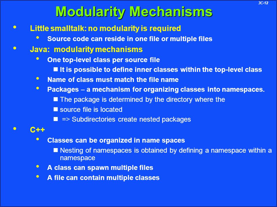 3C-12 Modularity Mechanisms Little smalltalk: no modularity is required Source code can reside in one file or multiple files Java: modularity mechanisms One top-level class per source file It is possible to define inner classes within the top-level class Name of class must match the file name Packages – a mechanism for organizing classes into namespaces.