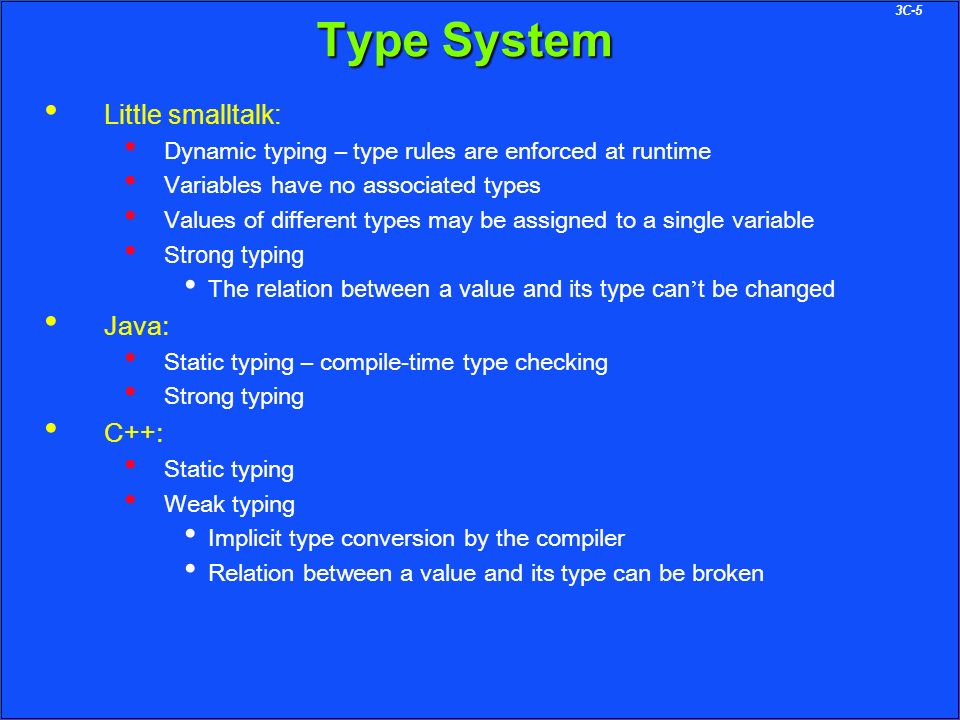 3C-5 Type System Little smalltalk: Dynamic typing – type rules are enforced at runtime Variables have no associated types Values of different types may be assigned to a single variable Strong typing The relation between a value and its type can ’ t be changed Java: Static typing – compile-time type checking Strong typing C++: Static typing Weak typing Implicit type conversion by the compiler Relation between a value and its type can be broken