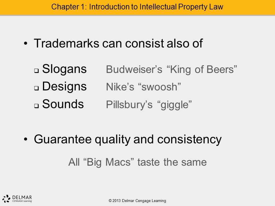 Trademarks can consist also of  Slogans Budweiser’s King of Beers  Designs Nike’s swoosh  Sounds Pillsbury’s giggle Guarantee quality and consistency All Big Macs taste the same © 2013 Delmar Cengage Learning Chapter 1: Introduction to Intellectual Property Law