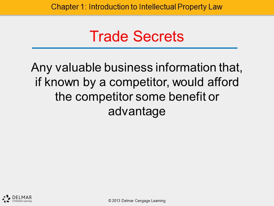 © 2013 Delmar Cengage Learning Chapter 1: Introduction to Intellectual Property Law Trade Secrets Any valuable business information that, if known by a competitor, would afford the competitor some benefit or advantage