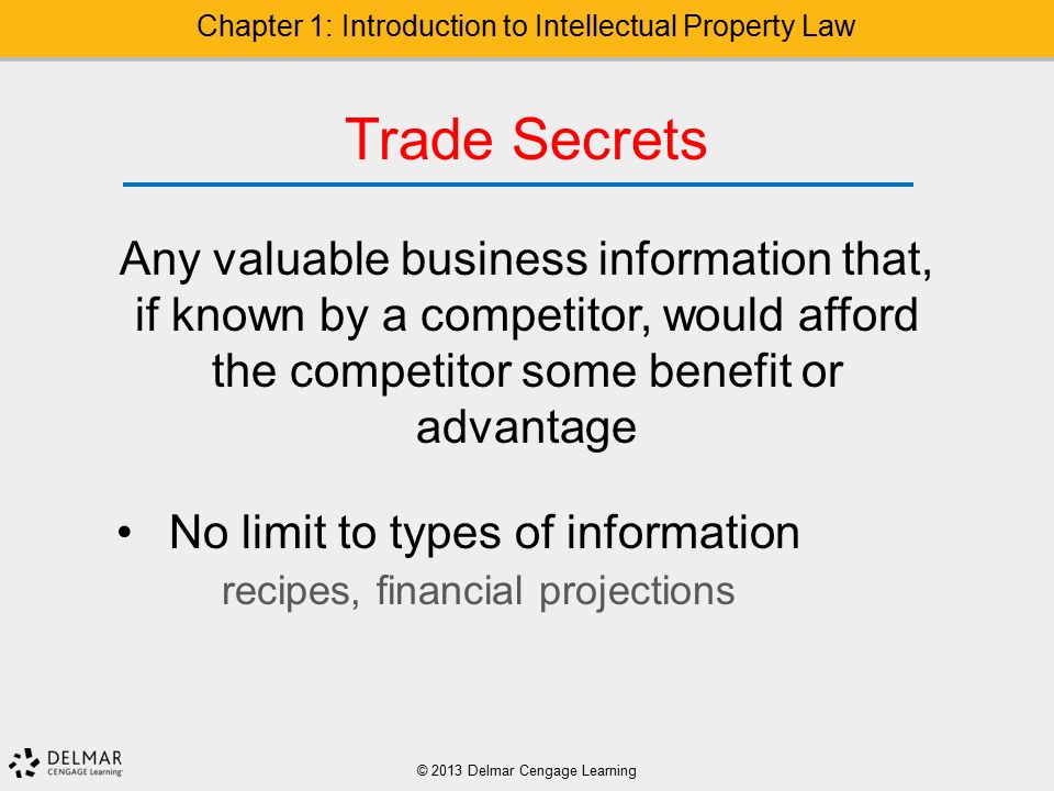 © 2013 Delmar Cengage Learning Chapter 1: Introduction to Intellectual Property Law Trade Secrets Any valuable business information that, if known by a competitor, would afford the competitor some benefit or advantage No limit to types of information recipes, financial projections