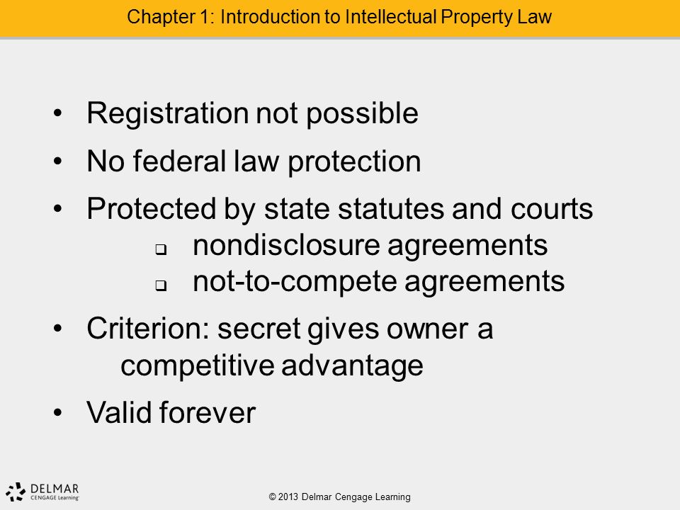 © 2013 Delmar Cengage Learning Chapter 1: Introduction to Intellectual Property Law Registration not possible No federal law protection Protected by state statutes and courts  nondisclosure agreements  not-to-compete agreements Criterion: secret gives owner a competitive advantage Valid forever